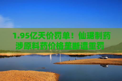 1.95亿天价罚单！仙琚制药涉原料药价格垄断遭重罚 集采寒流下业绩双降  第1张