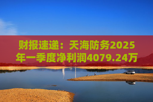 财报速递：天海防务2025年一季度净利润4079.24万元