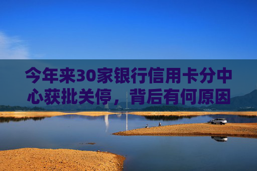 今年来30家银行信用卡分中心获批关停，背后有何原因？