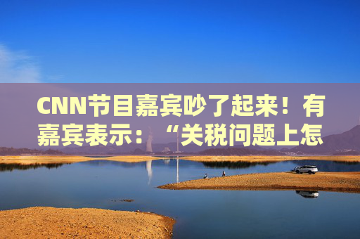 CNN节目嘉宾吵了起来!有嘉宾表示:“关税问题上怎么不能相信中国呢?特朗普嘴里没有一句实话”