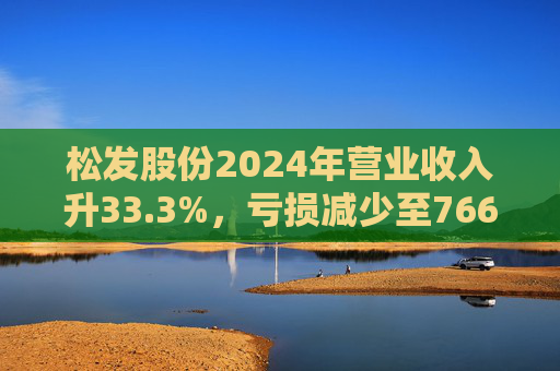 松发股份2024年营业收入升33.3%，亏损减少至7664万元