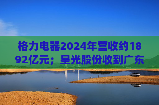 格力电器2024年营收约1892亿元；星光股份收到广东证监局警示函 | 公告精选