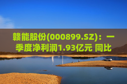 赣能股份(000899.SZ)：一季度净利润1.93亿元 同比下降5.19%