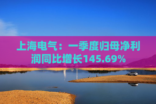 上海电气：一季度归母净利润同比增长145.69%
