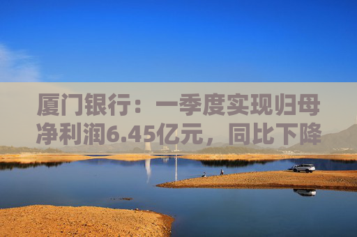 厦门银行：一季度实现归母净利润6.45亿元，同比下降14.21%