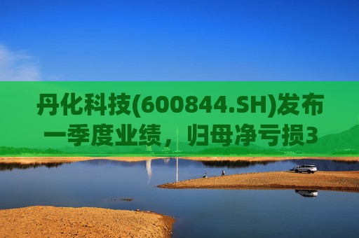 丹化科技(600844.SH)发布一季度业绩，归母净亏损3662.12万元，亏损收窄