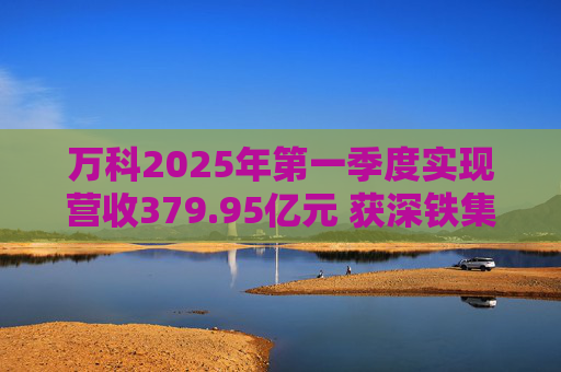万科2025年第一季度实现营收379.95亿元 获深铁集团33亿元借款支持  第1张