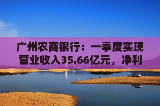 广州农商银行:一季度实现营业收入35.66亿元,净利润12.14亿元 第1张 广州农商银行:一季度实现营业收入35.66亿元,净利润12.14亿元 第1张