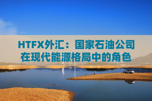 HTFX外汇：国家石油公司在现代能源格局中的角色