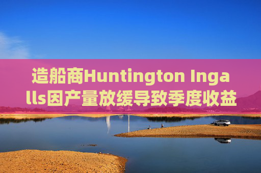 造船商Huntington Ingalls因产量放缓导致季度收益下降