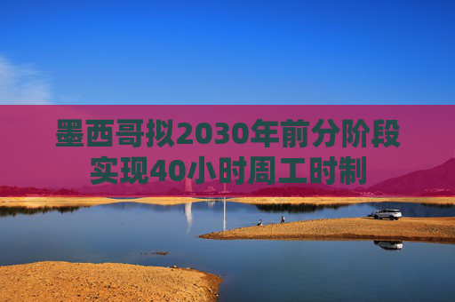 墨西哥拟2030年前分阶段实现40小时周工时制