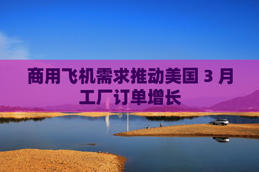 商用飞机需求推动美国 3 月工厂订单增长