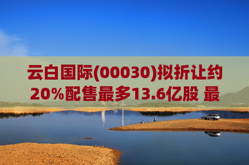 云白国际(00030)拟折让约20%配售最多13.6亿股 最高估计所得款项净额将约1.56亿港元