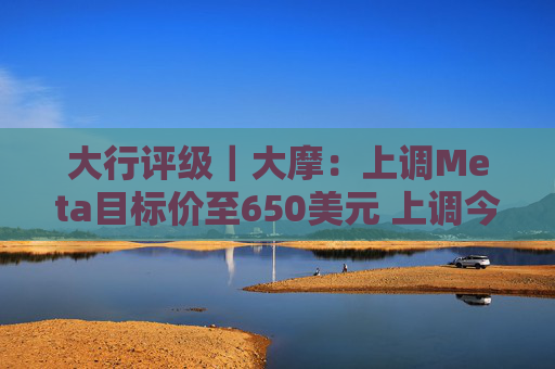大行评级｜大摩：上调Meta目标价至650美元 上调今明两年每股盈利预测