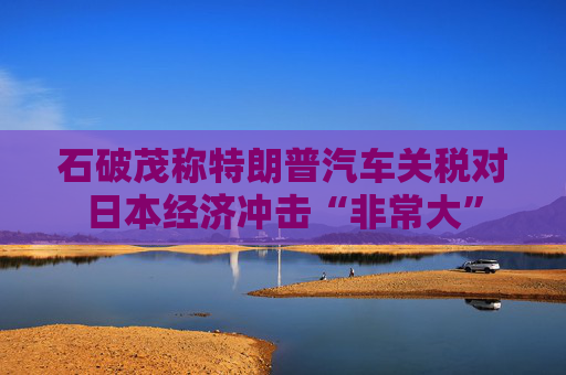 石破茂称特朗普汽车关税对日本经济冲击“非常大”
