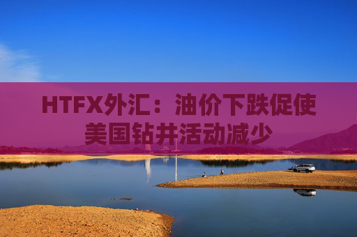 HTFX外汇：油价下跌促使美国钻井活动减少