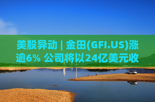 美股异动 | 金田(GFI.US)涨逾6% 公司将以24亿美元收购Gold Road