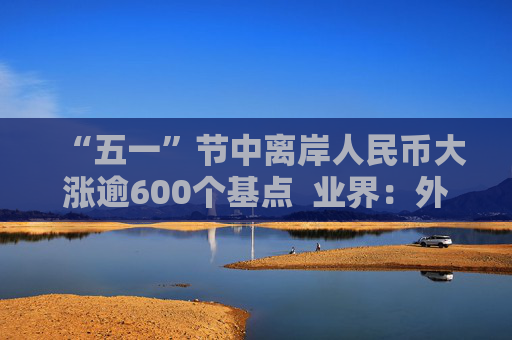 “五一”节中离岸人民币大涨逾600个基点  业界：外贸环境改善引海外基金看好中国外贸顺差维持高位  “买预期”行为升温应对美元贬值风险