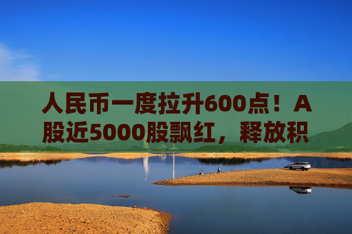人民币一度拉升600点！A股近5000股飘红，释放积极信号