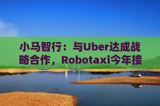 小马智行：与Uber达成战略合作，Robotaxi今年接入Uber平台