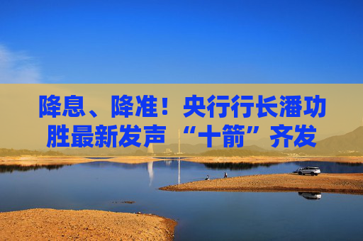 降息、降准！央行行长潘功胜最新发声 “十箭”齐发释放重磅利好！一文读懂