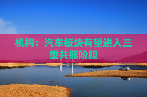 机构：汽车板块有望进入三重共振阶段