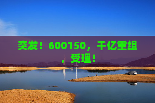 突发！600150，千亿重组，受理！