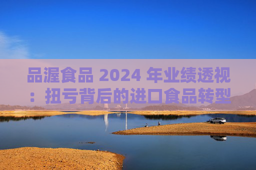 品渥食品 2024 年业绩透视：扭亏背后的进口食品转型之痛