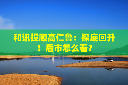 和讯投顾高仁鲁：探底回升！后市怎么看？  第1张