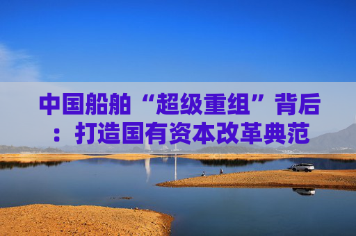中国船舶“超级重组”背后：打造国有资本改革典范  第1张