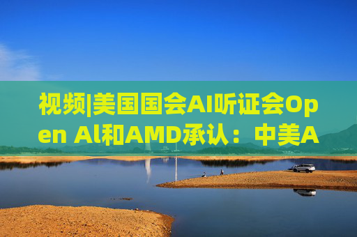 视频|美国国会AI听证会Open Al和AMD承认：中美A的差距并不大  第1张