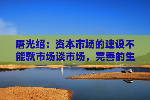 屠光绍：资本市场的建设不能就市场谈市场，完善的生态体系是重要保障