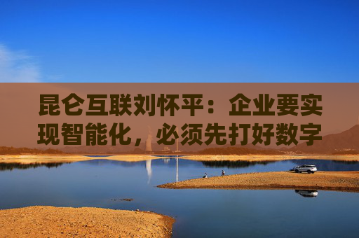 昆仑互联刘怀平：企业要实现智能化，必须先打好数字化基础