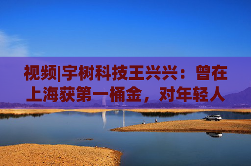 视频|宇树科技王兴兴：曾在上海获第一桶金，对年轻人的包容是最好的土壤