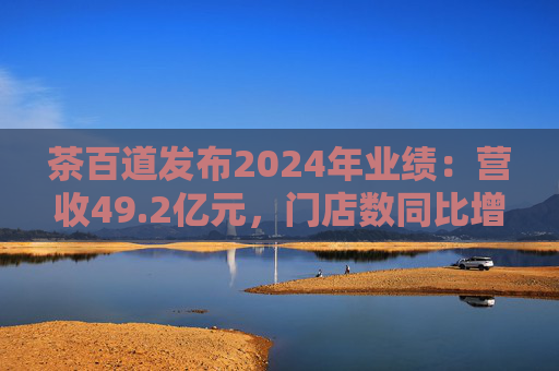 茶百道发布2024年业绩：营收49.2亿元，门店数同比增长7.6%