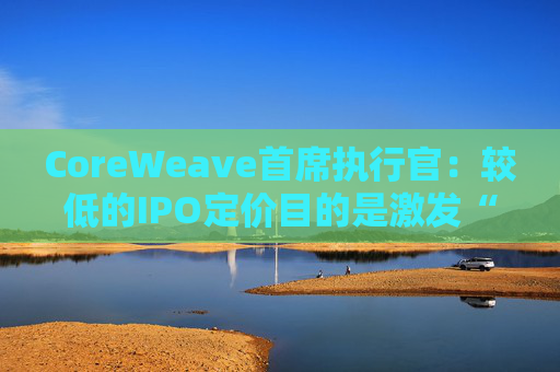 CoreWeave首席执行官：较低的IPO定价目的是激发“购买兴趣”