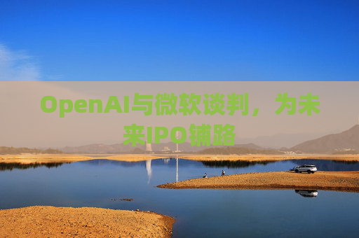 OpenAI与微软谈判，为未来IPO铺路