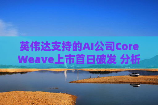 英伟达支持的AI公司CoreWeave上市首日破发 分析师称其增长或不可持续