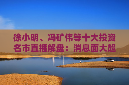 徐小明、冯矿伟等十大投资名市直播解盘：消息面大超预期，大盘有望冲击3400点？