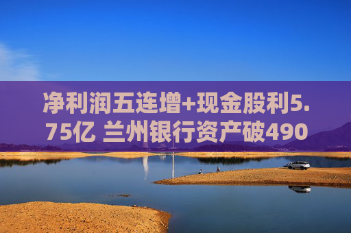 净利润五连增+现金股利5.75亿 兰州银行资产破4900亿背后的西北金融样本