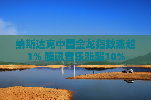 纳斯达克中国金龙指数涨超1% 腾讯音乐涨超10%