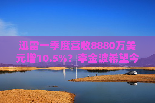 迅雷一季度营收8880万美元增10.5%？李金波希望今年实现营收来源多元化