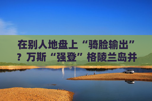 在别人地盘上“骑脸输出”？万斯“强登”格陵兰岛并痛批丹麦