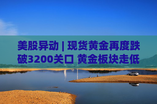 美股异动 | 现货黄金再度跌破3200关口 黄金板块走低