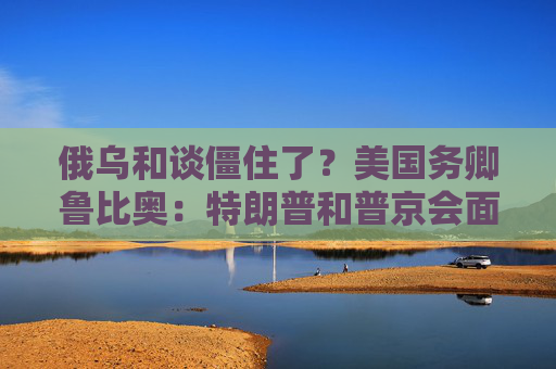 俄乌和谈僵住了？美国务卿鲁比奥：特朗普和普京会面是结束战争“唯一途径”！