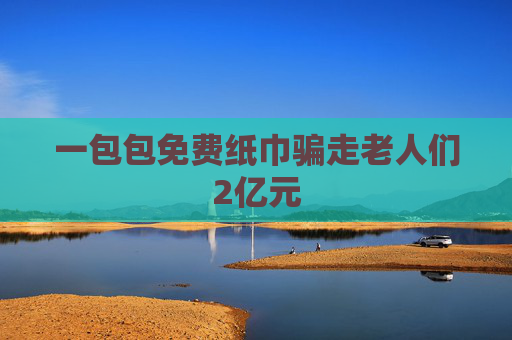 一包包免费纸巾骗走老人们2亿元