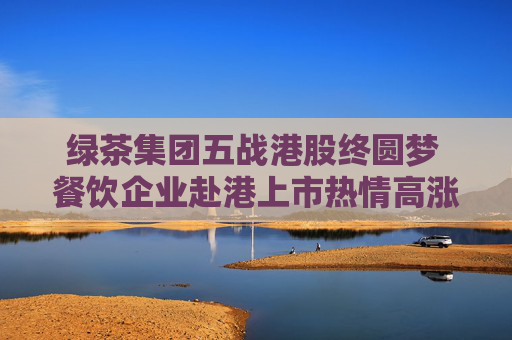 绿茶集团五战港股终圆梦 餐饮企业赴港上市热情高涨