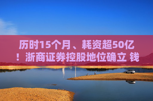 历时15个月、耗资超50亿！浙商证券控股地位确立 钱文海出任国都证券董事长