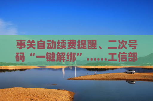 事关自动续费提醒、二次号码“一键解绑”……工信部明确：今年将重点解决