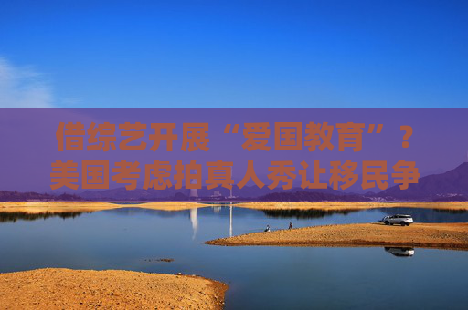 借综艺开展“爱国教育”？美国考虑拍真人秀让移民争夺国籍